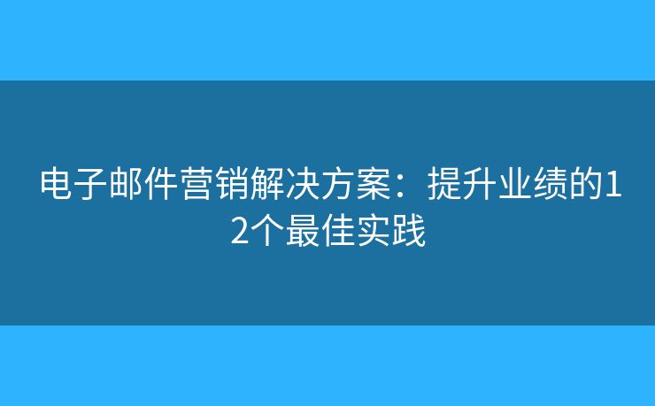 电子邮件营销解决方案：提升业绩的12个最佳实践