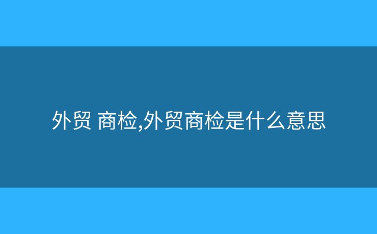 外贸 商检,外贸商检是什么意思 外贸 商检,外贸商检是什么意思