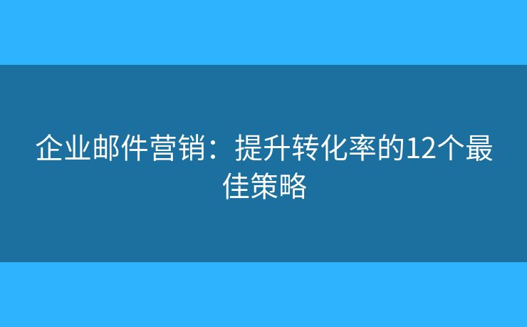 企业邮件营销：提升转化率的12个最佳策略