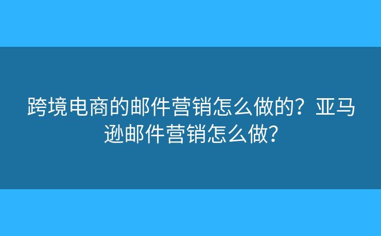 跨境电商的邮件营销怎么做的?亚马逊邮件营销怎么做? 跨境电商的邮件营销怎么做的?亚马逊邮件营销怎么做?