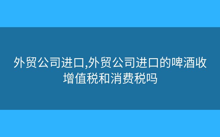 外贸公司进口,外贸公司进口的啤酒收增值税和消费税吗 外贸公司进口,外贸公司进口的啤酒收增值税和消费税吗