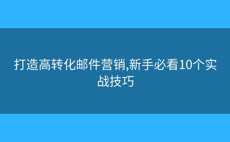 打造高转化邮件营销,新手必看10个实战技巧
