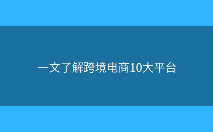 一文了解跨境电商10大平台 一文了解跨境电商10大平台