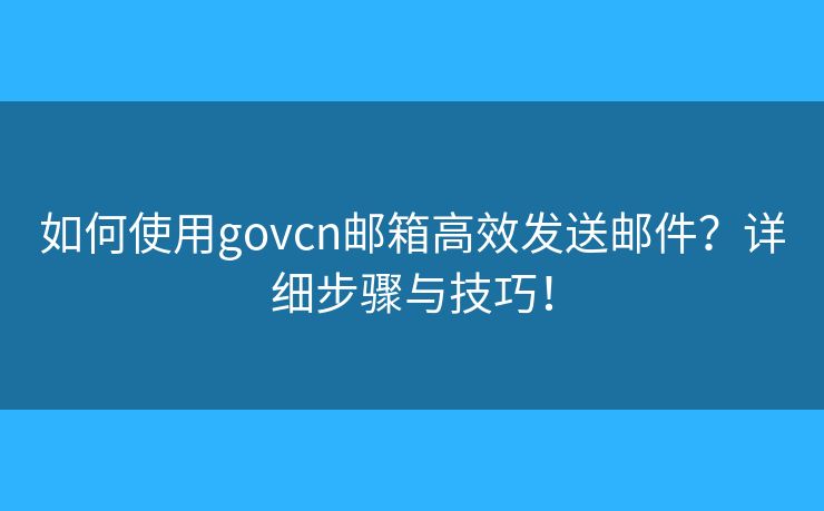 如何使用govcn邮箱高效发送邮件？详细步骤与技巧！