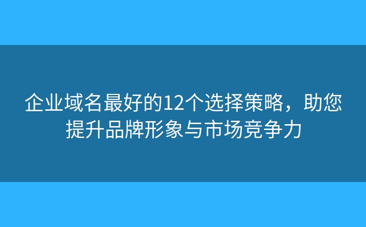企业域名最好的12个选择策略，助您提升品牌形象与市场竞争力