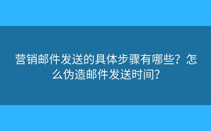 营销邮件发送的具体步骤有哪些？怎么伪造邮件发送时间？