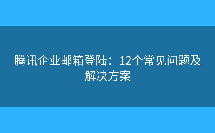 腾讯企业邮箱登陆：12个常见问题及解决方案