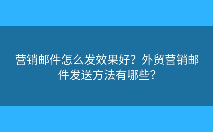 营销邮件怎么发效果好？外贸营销邮件发送方法有哪些？