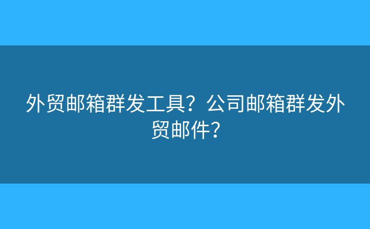 外贸邮箱群发工具？公司邮箱群发外贸邮件？