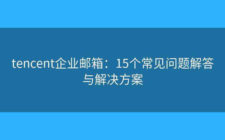 tencent企业邮箱：15个常见问题解答与解决方案