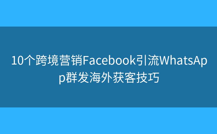 10个跨境营销Facebook引流WhatsApp群发海外获客技巧