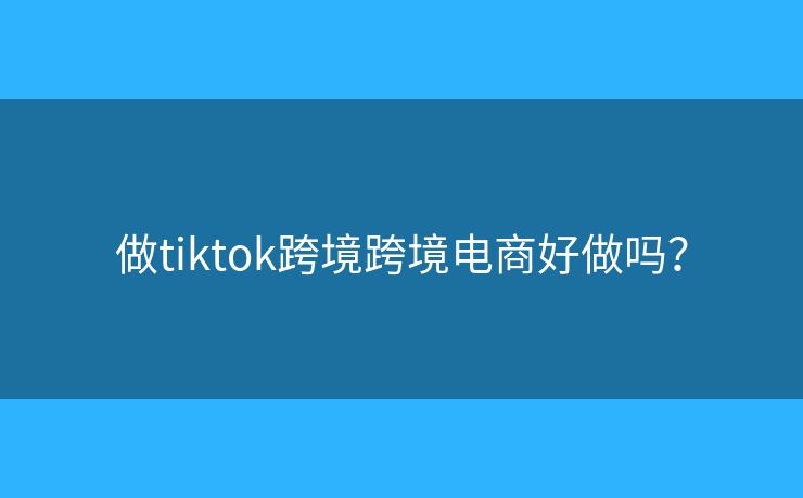 做tiktok跨境跨境电商好做吗？