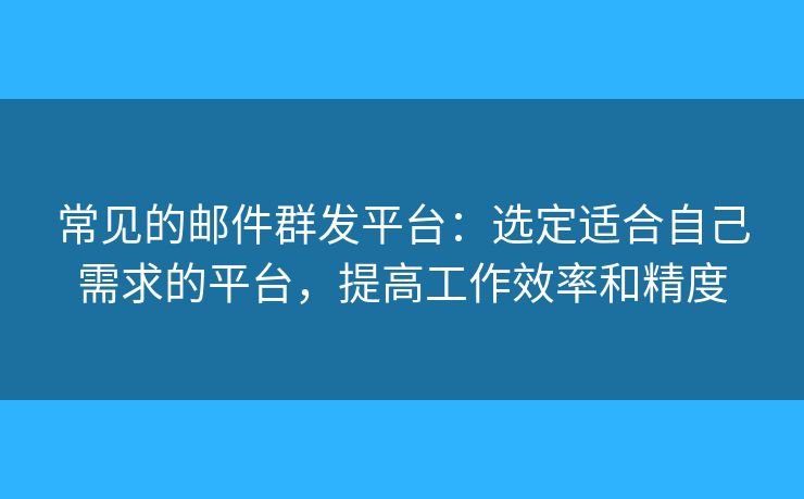常见的邮件群发平台：选定适合自己需求的平台，提高工作效率和精度