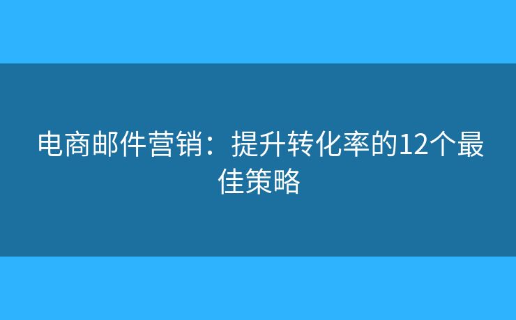 电商邮件营销：提升转化率的12个最佳策略