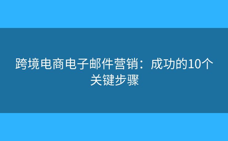 跨境电商电子邮件营销:成功的10个关键步骤 跨境电商电子邮件营销:成功的10个关键步骤
