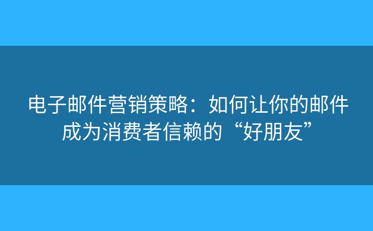 电子邮件营销策略：如何让你的邮件成为消费者信赖的“好朋友”