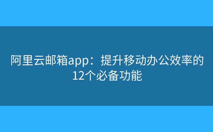 阿里云邮箱app：提升移动办公效率的12个必备功能