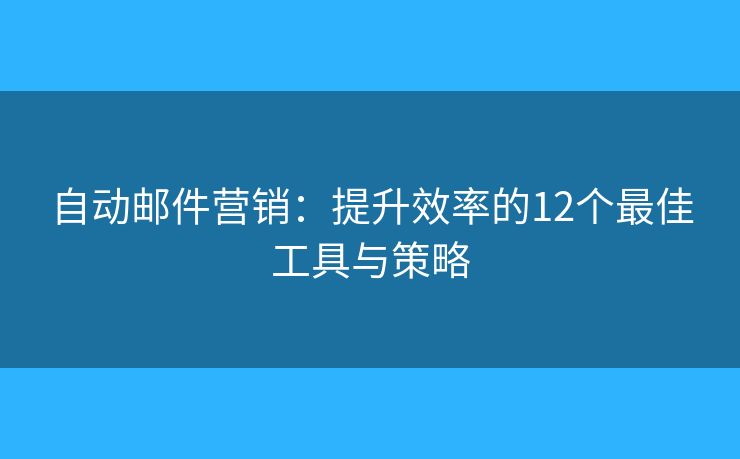 自动邮件营销：提升效率的12个最佳工具与策略