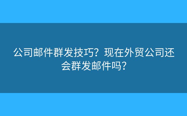 公司邮件群发技巧？现在外贸公司还会群发邮件吗？