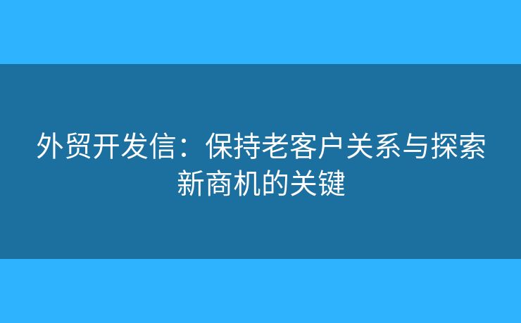 外贸开发信：保持老客户关系与探索新商机的关键