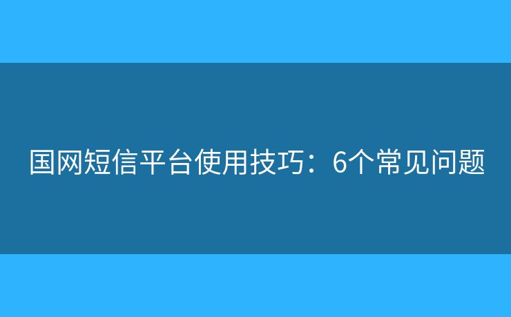 国网短信平台使用技巧：6个常见问题