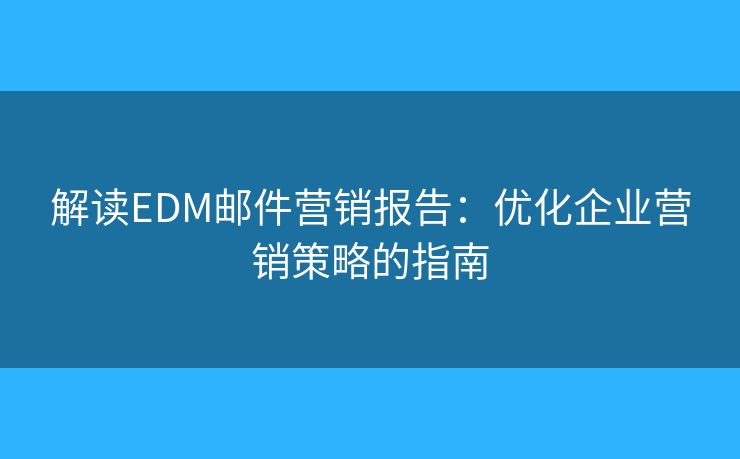 解读EDM邮件营销报告：优化企业营销策略的指南