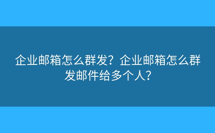企业邮箱怎么群发？企业邮箱怎么群发邮件给多个人？