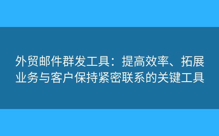 外贸邮件群发工具：提高效率、拓展业务与客户保持紧密联系的关键工具