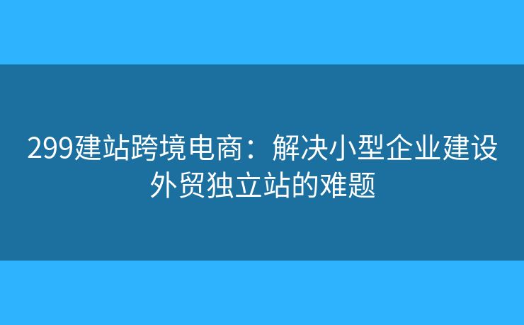 299建站跨境电商：解决小型企业建设外贸独立站的难题