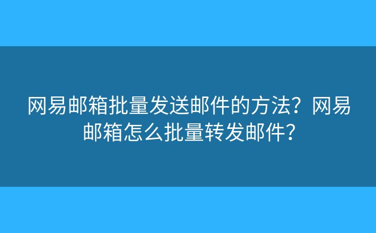 网易邮箱批量发送邮件的方法?网易邮箱怎么批量转发邮件? 网易邮箱批量发送邮件的方法?网易邮箱怎么批量转发邮件?