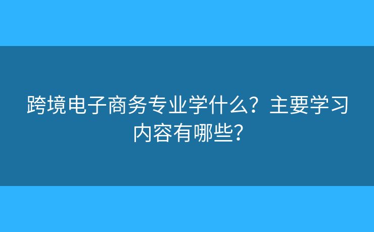 跨境电子商务专业学什么?主要学习内容有哪些? 跨境电子商务专业学什么?主要学习内容有哪些?