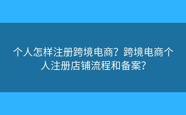 个人怎样注册跨境电商?跨境电商个人注册店铺流程和备案? 个人怎样注册跨境电商?跨境电商个人注册店铺流程和备案?