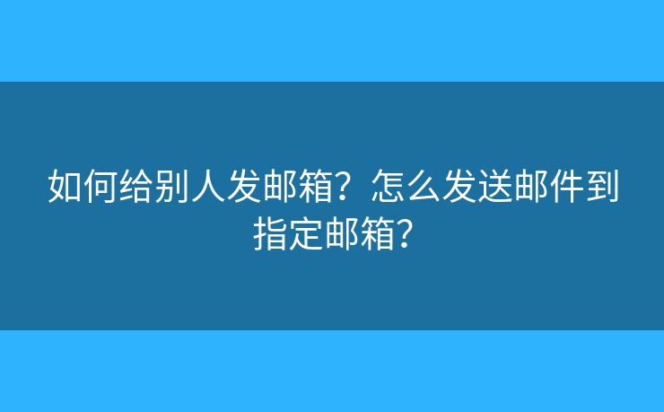 如何给别人发邮箱？怎么发送邮件到指定邮箱？