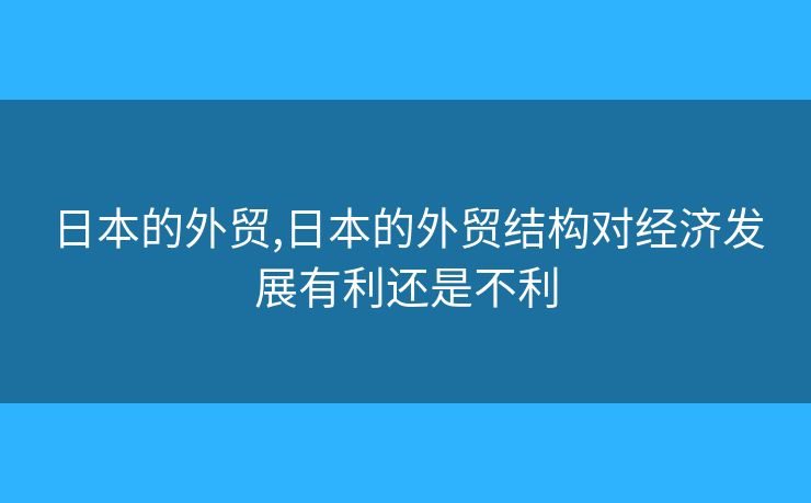 日本的外贸,日本的外贸结构对经济发展有利还是不利 日本的外贸,日本的外贸结构对经济发展有利还是不利