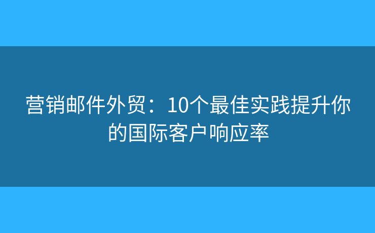 营销邮件外贸：10个最佳实践提升你的国际客户响应率