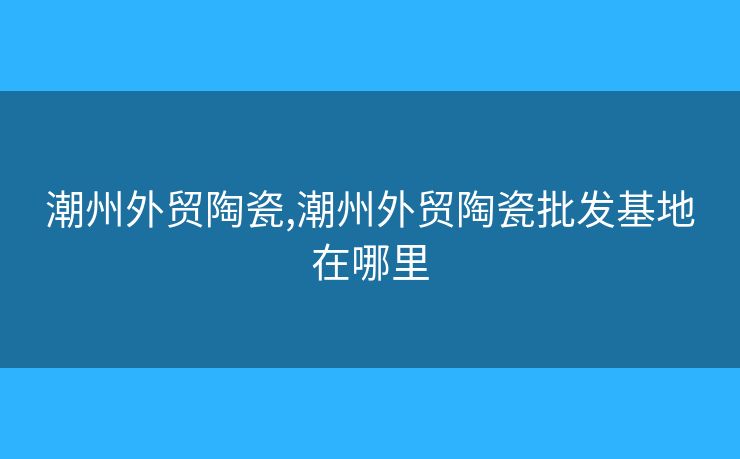 潮州外贸陶瓷,潮州外贸陶瓷批发基地在哪里