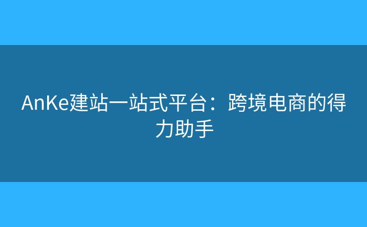 AnKe建站一站式平台：跨境电商的得力助手