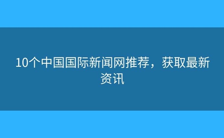 10个中国国际新闻网推荐，获取最新资讯