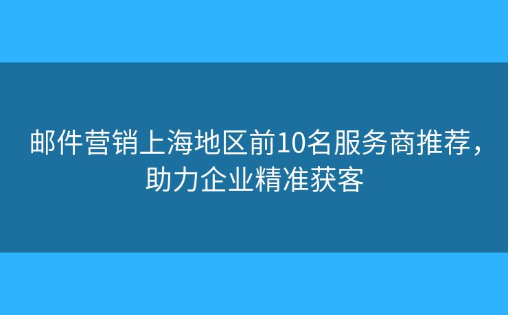邮件营销上海地区前10名服务商推荐，助力企业精准获客