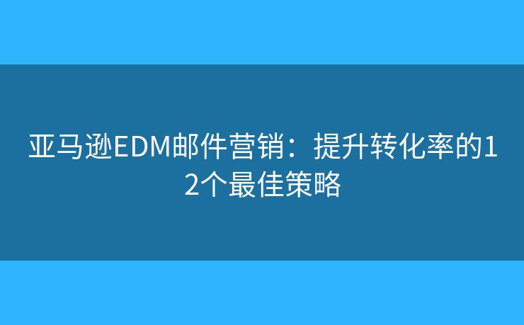 亚马逊EDM邮件营销：提升转化率的12个最佳策略