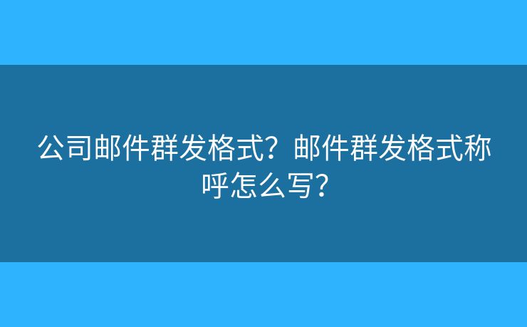 公司邮件群发格式？邮件群发格式称呼怎么写？