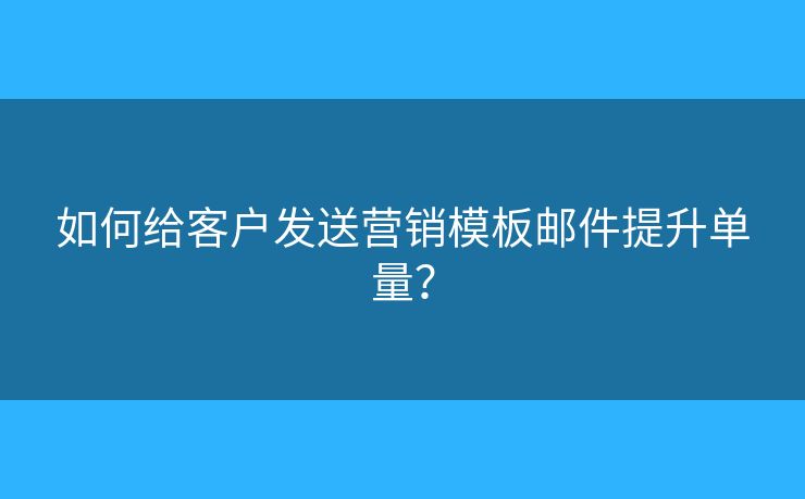 如何给客户发送营销模板邮件提升单量？