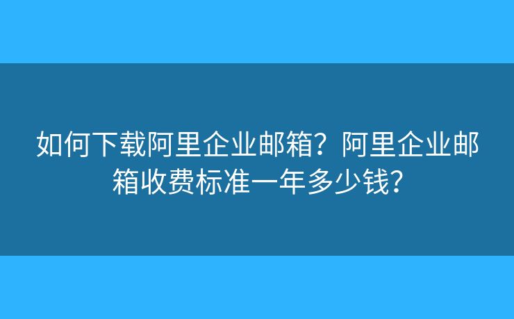 如何下载阿里企业邮箱？阿里企业邮箱收费标准一年多少钱？