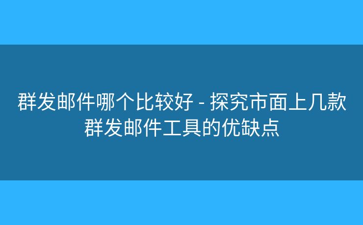 群发邮件哪个比较好 - 探究市面上几款群发邮件工具的优缺点