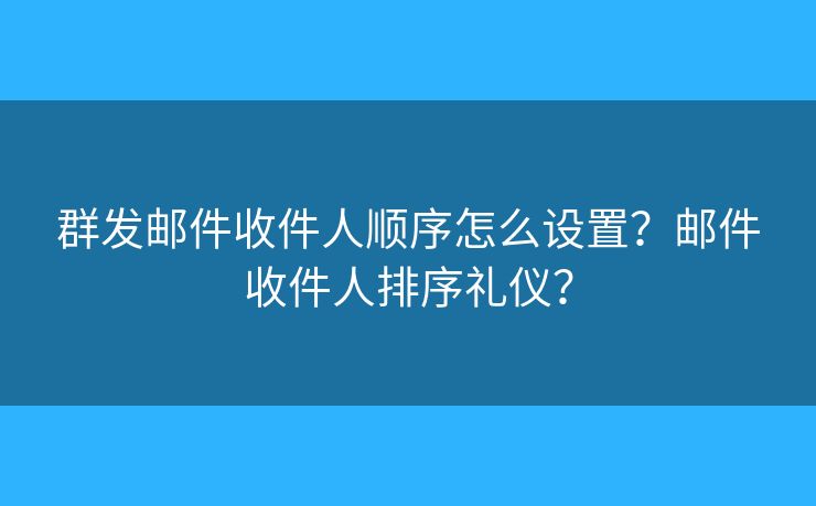 群发邮件收件人顺序怎么设置?邮件收件人排序礼仪? 群发邮件收件人顺序怎么设置?邮件收件人排序礼仪?
