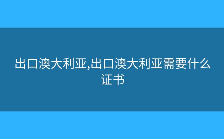出口澳大利亚,出口澳大利亚需要什么证书
