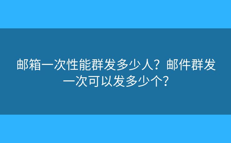 邮箱一次性能群发多少人？邮件群发一次可以发多少个？