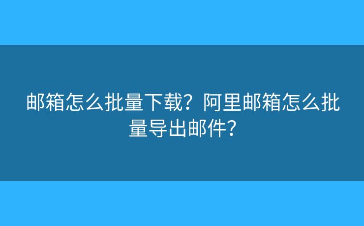 邮箱怎么批量下载?阿里邮箱怎么批量导出邮件? 邮箱怎么批量下载?阿里邮箱怎么批量导出邮件?