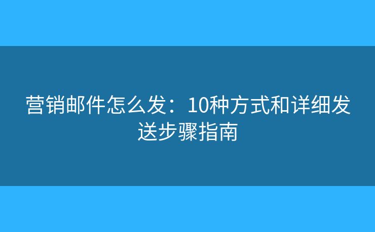 营销邮件怎么发：10种方式和详细发送步骤指南