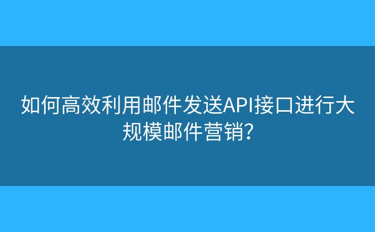 如何高效利用邮件发送API接口进行大规模邮件营销？